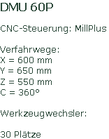 DMU 60P
CNC-Steuerung: MillPlus
Verfahrwege:
X = 600 mm
Y = 650 mm
Z = 550 mm
C = 360°
Werkzeugwechsler:
30 Plätze